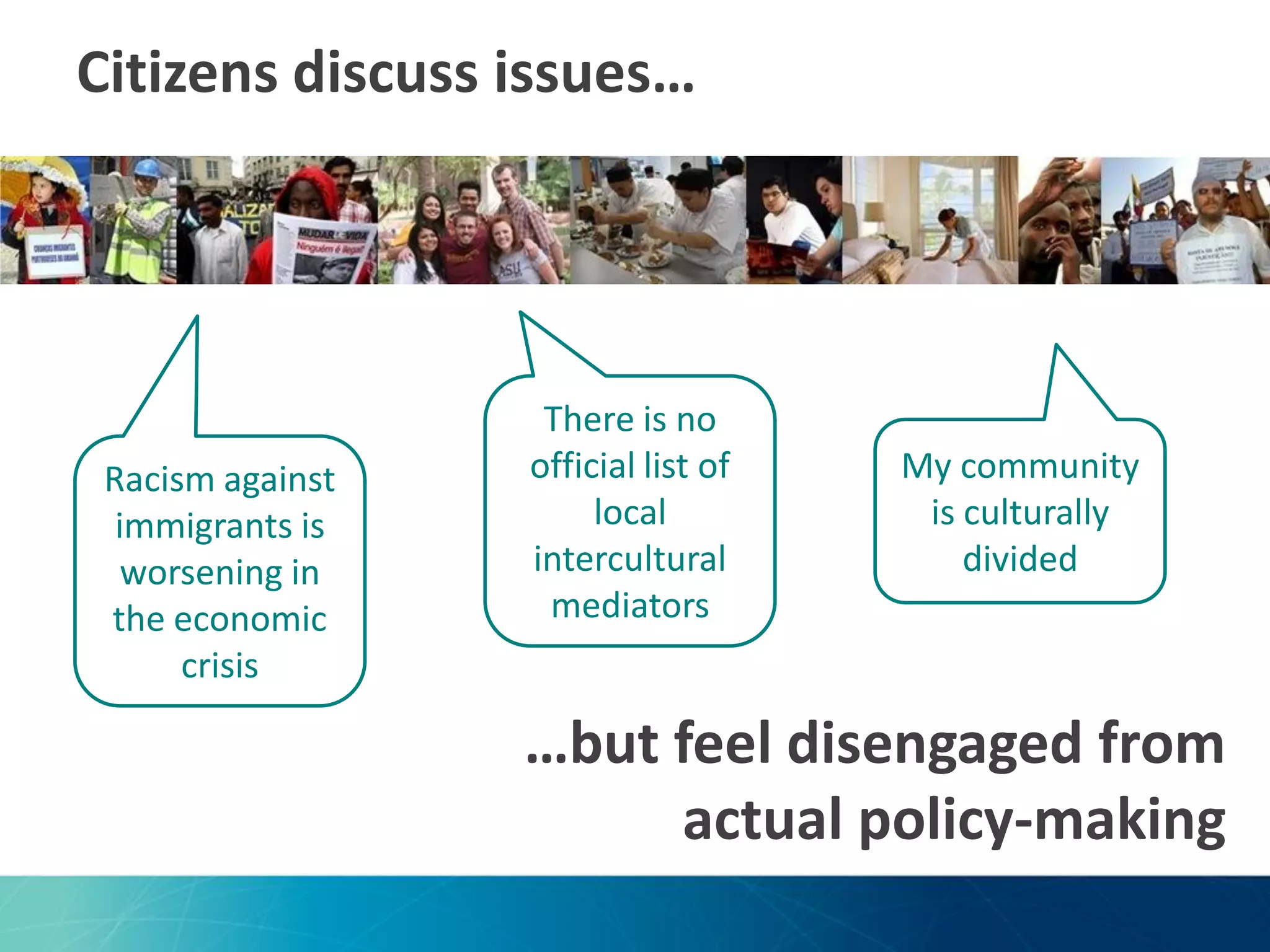 Citizens discuss issues…

Racism against
immigrants is
worsening in
the economic
crisis

There is no
official list of
local
intercultural
mediators

My community
is culturally
divided

…but feel disengaged from
actual policy-making

 