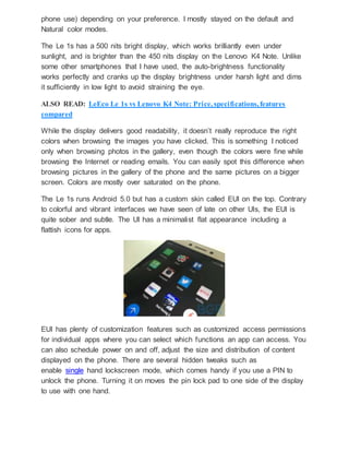 phone use) depending on your preference. I mostly stayed on the default and
Natural color modes.
The Le 1s has a 500 nits bright display, which works brilliantly even under
sunlight, and is brighter than the 450 nits display on the Lenovo K4 Note. Unlike
some other smartphones that I have used, the auto-brightness functionality
works perfectly and cranks up the display brightness under harsh light and dims
it sufficiently in low light to avoid straining the eye.
ALSO READ: LeEco Le 1s vs Lenovo K4 Note: Price, specifications, features
compared
While the display delivers good readability, it doesn’t really reproduce the right
colors when browsing the images you have clicked. This is something I noticed
only when browsing photos in the gallery, even though the colors were fine while
browsing the Internet or reading emails. You can easily spot this difference when
browsing pictures in the gallery of the phone and the same pictures on a bigger
screen. Colors are mostly over saturated on the phone.
The Le 1s runs Android 5.0 but has a custom skin called EUI on the top. Contrary
to colorful and vibrant interfaces we have seen of late on other UIs, the EUI is
quite sober and subtle. The UI has a minimalist flat appearance including a
flattish icons for apps.
EUI has plenty of customization features such as customized access permissions
for individual apps where you can select which functions an app can access. You
can also schedule power on and off, adjust the size and distribution of content
displayed on the phone. There are several hidden tweaks such as
enable single hand lockscreen mode, which comes handy if you use a PIN to
unlock the phone. Turning it on moves the pin lock pad to one side of the display
to use with one hand.
 
