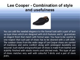 Lee Cooper - Combination of style
and usefulness

You can add the needed elegance to the formal look with a pair of lace
up type shoes which are designed with stich features and it guarantees
an elegant finish that match with formal wear. You have to be careful in
one respect that such pair of shoes has to be cleaned with a soft cloth.
The outdoor shoes from the wide range of Lee Cooper shoes are symbol
of manliness and extra comfort along with prolonged durability are
ensured. Such stylish and graceful pair of shoes is made from leather and
stylishly finished with elastic inserts and stitched ends. This type of pair
of shoes matches very well with colourful T-shirts and a pair of sleek
jeans.

 