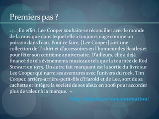 Actions & Pistes de réflexion Egéries : Lily Allen ou AgynessDeynMécénat musical Jeunes groupes undergroundEn France: Habiller les candidats de la Nouvelle Star VS ceux de  X-Factor Stylismeversion prestige - Créateurs :  Stella McCartney ou Christopher Kane version économie - Blogueurs : Susanna Lau (UK), TaviGevinson (USA) ou Garance Doré (FR)PR & Community managementConquérir et reconquérir les journalistes mode (pointue et grand public) Au-delà du show room produitsVia des actions de marque qui font sens (ex: événement qui peut être relayé dans des rubriques autres que mode : actu de marque) Concours sur un mini site événementiel : « Mes plus belles fesses en jean » accessible depuis le site de marque.Créer le lien avec des bloggeuses et blogueurs mode et musique via des événements personnalisés Accent sur la relation VS billets sponsors  Invitation à des concerts et organisation de concours via les blogs pour gagner des produits  de la gamme 