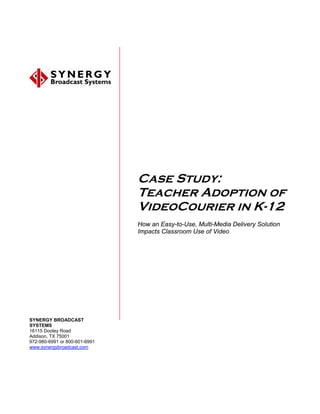 Case Study:
                               Teacher Adoption of
                               VideoCourier in K-12
                               How an Easy-to-Use, Multi-Media Delivery Solution
                               Impacts Classroom Use of Video




SYNERGY BROADCAST
SYSTEMS
16115 Dooley Road
Addison, TX 75001
972-980-6991 or 800-601-6991
www.synergybroadcast.com
 