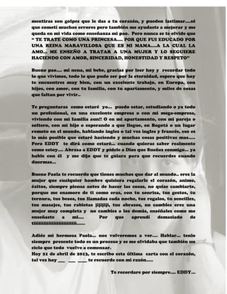 mentiras son golpes que le das a tu corazón, y pueden lastimar….sé
que cometí muchos errores pero también me ayudaste a mejorar y me
queda en mi vida como enseñanza mi pao. Pero nunca se te olvide que
“ TE TRATE COMO UNA PRINCESA…. POR QUE FUI EDUCADO POR
UNA REINA MARAVILLOSA QUE ES MI MAMA….A LA CUAL LA
AMO… ME ENSEÑO A TRATAR A UNA MUJER Y LO SEGUIERE
HACIENDO CON AMOR, SINCERIDAD, HONESTIDAD Y RESPETO”
Bueno pao.... mi nena, mi bebe, gracias por leer hoy y recordar todo
lo que vivimos, todo lo que pudo ser por la eternidad, espero que hoy
te encuentres muy bien, con un excelente trabajo, en Europa, con
hijos, con amor, con tu familia, con tu apartamento, y miles de cosas
que faltan por vivir..
Te preguntaras como estaré yo… puedo estar, estudiando o ya todo
un profesional, en una excelente empresa o con mi mega-empresa,
viviendo con mi familia aun!! O en mi apartamento, con mi pareja o
soltero, con mi hijo o esperando a que llegue, en Bogotá o un lugar
remoto en el mundo, hablando ingles o tal vez ingles y francés, eso es
lo más posible que estaré haciendo y muchas cosas positivas mas…..
Pero EDDY te dirá como estaré… cuando quieras saber realmente
como estoy…. Abraza a EDDY y pídele a Dios que Sueñes conmigo… ya
hable con él y me dijo que te guiara para que recuerdes cuando
duermas…
Bueno Paola te recuerdo que tienes muchos que dar al mundo.. eres la
mujer que cualquier hombre quisiera regalarle el corazón, animo,
éxitos, siempre piensa antes de hacer las cosas, no quise cambiarte,
porque me enamore de ti como eras, con tu sonrisa, tus gestos, tu
ternura, tus besos, tus llamadas cada noche, tus regalos, tu sencillez,
tus masajes, tus rabietas jijijiji, tus abrazos, no cambies eres una
mujer muy completa y no cambies a los demás, enséñales como me
enseñaste a mi…. Por que aprendí demasiado de
tiiiiiiiiiiiiiiiiiiiiiiiiii……
Adiós mi hermosa Paola… nos volveremos a ver…. Hablar… tenlo
siempre presente todo es un proceso y se me olvidaba que también un
ciclo que todo vuelve a comenzar.
Hoy 21 de abril de 2013, te escribo esta última carta con el corazón,
tal vez hoy ___ ___ ____ te recuerde con mi razón…..
Te recordare por siempre…. EDDY…
 