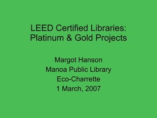 LEED Certified Libraries: Platinum & Gold Projects Margot Hanson Manoa Public Library Eco-Charrette 1 March, 2007 