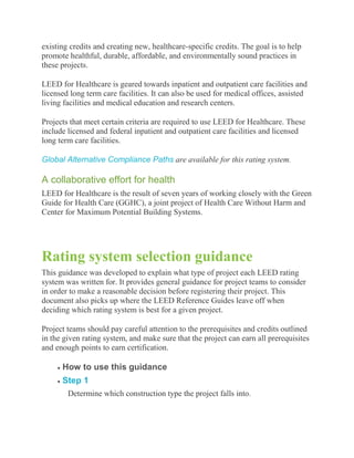 existing credits and creating new, healthcare-specific credits. The goal is to help
promote healthful, durable, affordable, and environmentally sound practices in
these projects.

LEED for Healthcare is geared towards inpatient and outpatient care facilities and
licensed long term care facilities. It can also be used for medical offices, assisted
living facilities and medical education and research centers.

Projects that meet certain criteria are required to use LEED for Healthcare. These
include licensed and federal inpatient and outpatient care facilities and licensed
long term care facilities.

Global Alternative Compliance Paths are available for this rating system.

A collaborative effort for health
LEED for Healthcare is the result of seven years of working closely with the Green
Guide for Health Care (GGHC), a joint project of Health Care Without Harm and
Center for Maximum Potential Building Systems.




Rating system selection guidance
This guidance was developed to explain what type of project each LEED rating
system was written for. It provides general guidance for project teams to consider
in order to make a reasonable decision before registering their project. This
document also picks up where the LEED Reference Guides leave off when
deciding which rating system is best for a given project.

Project teams should pay careful attention to the prerequisites and credits outlined
in the given rating system, and make sure that the project can earn all prerequisites
and enough points to earn certification.

      How to use this guidance
      Step 1
        Determine which construction type the project falls into.
 