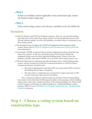 Step 2
     If there are multiple systems applicable to the construction type, choose
     one based on space usage type.

    Step 3
     If the correct rating system is not obvious, carefully review the 40/60 rule.

Exceptions
    LEED for Schools and LEED for Healthcare projects. There are very specific building
     types that must certify under these rating systems. See the introduction section of the
     relevant reference guides, as well as this guidance, to outline when it is necessary to use
     these rating systems.
    This document does not address the LEED for Neighborhood Development rating
     system. Please refer to LEED for Neighborhood Development rating system for
     more information.
    Occasionally, USGBC recognizes that an entirely inappropriate rating system has been
     chosen for a project. In this case, the project team will be asked to change the
     designated rating system for their registered building project. Please review this
     guidance carefully, and contact USGBC if it is not clear which rating system to use.
    If both the following two statements describe the project, then a whole building rating
      system, with the exception of LEED for Commercial Interiors or LEED for Retail:
      Commercial Interiors, should be used.
               The entity conducting the work leases OR owns and controls 90% or more of
               the building that the space is located in
               The same entity is conducting new construction or major renovation in 40%
               or more of the gross floor area of the building
           New construction additions cannot include any portions of the existing building
     (renovated or not) within their LEED project boundary when pursuing a whole building
     rating system, unless they include the entirety of the existing building. For further detail
     on how to pursue certification for addition projects as ‗Attached Buildings‘, please
     reference MPR #2 in our 2009 Minimum Program Requirements – Supplemental
     Guidance document




Step 1 - Choose a rating system based on
construction type
 