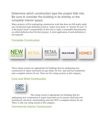 Determine which construction type the project falls into.
Be sure to consider the building in its entirety or the
complete interior space.
Many projects will be undergoing construction work that does not fall neatly under
one construction type definition (such as ‗major renovation‘ or ‗interior fit-out‘). It
is the project team‘s responsibility in this case to make a reasonable determination
on which definition best fits their project. A strict application of each definition is
not required.

Complete Construction




These rating systems are appropriate for buildings that are undergoing new
construction or major renovation (or gut rehab, for low- and mid-rise residential)
and a complete interior fit-out. There are five rating systems in this category.

Core and Shell Construction




                     This rating system is appropriate for buildings that are
undergoing new construction or major renovation on its exterior shell and core
mechanical, electrical, and plumbing units but NOT a complete interior fit-out.
There is only one rating system in this category.
Commercial Interior Construction
 