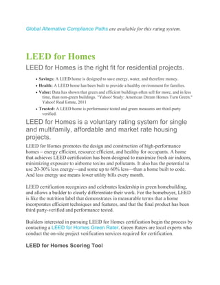Global Alternative Compliance Paths are available for this rating system.




LEED for Homes
LEED for Homes is the right fit for residential projects.
      Savings: A LEED home is designed to save energy, water, and therefore money.
      Health: A LEED home has been built to provide a healthy environment for families.
      Value: Data has shown that green and efficient buildings often sell for more, and in less
       time, than non-green buildings. "Yahoo! Study: American Dream Homes Turn Green."
       Yahoo! Real Estate, 2011
      Trusted: A LEED home is performance tested and green measures are third-party
       verified.

LEED for Homes is a voluntary rating system for single
and multifamily, affordable and market rate housing
projects.
LEED for Homes promotes the design and construction of high-performance
homes – energy efficient, resource efficient, and healthy for occupants. A home
that achieves LEED certification has been designed to maximize fresh air indoors,
minimizing exposure to airborne toxins and pollutants. It also has the potential to
use 20-30% less energy—and some up to 60% less—than a home built to code.
And less energy use means lower utility bills every month.

LEED certification recognizes and celebrates leadership in green homebuilding,
and allows a builder to clearly differentiate their work. For the homebuyer, LEED
is like the nutrition label that demonstrates in measurable terms that a home
incorporates efficient techniques and features, and that the final product has been
third party-verified and performance tested.

Builders interested in pursuing LEED for Homes certification begin the process by
contacting a LEED for Homes Green Rater. Green Raters are local experts who
conduct the on-site project verification services required for certification.

LEED for Homes Scoring Tool
 