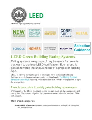 LEED
http://new.usgbc.org/leed/rating-systems/




                                                                                     Selection
                                                                                     Guidance
LEED Green Building Rating Systems
Rating systems are groups of requirements for projects
that want to achieve LEED certification. Each group is
geared towards the unique needs of a project or building
type.
LEED is flexible enough to apply to all project types including healthcare
facilities, schools, homes and even entire neighborhoods. The Rating System
Selection Guidance will help you determine which specific rating system is right
for your project.

Projects earn points to satisfy green building requirements
Within each of the LEED credit categories, projects must satisfy prerequisites and
earn points. The number of points the project earns determines its level of LEED
certification.

Main credit categories
       Sustainable sites credits encourage strategies that minimize the impact on ecosystems
        and water resources.
 