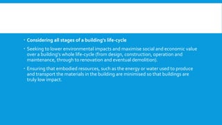  Considering all stages of a building's life-cycle
 Seeking to lower environmental impacts and maximise social and economic value
over a building's whole life-cycle (from design, construction, operation and
maintenance, through to renovation and eventual demolition).
 Ensuring that embodied resources, such as the energy or water used to produce
and transport the materials in the building are minimised so that buildings are
truly low impact.
 