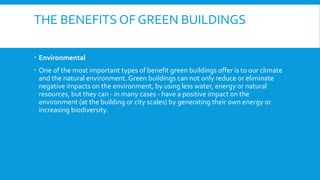 THE BENEFITS OF GREEN BUILDINGS
 Environmental
 One of the most important types of benefit green buildings offer is to our climate
and the natural environment. Green buildings can not only reduce or eliminate
negative impacts on the environment, by using less water, energy or natural
resources, but they can - in many cases - have a positive impact on the
environment (at the building or city scales) by generating their own energy or
increasing biodiversity.
 