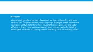 Economic
 Green buildings offer a number of economic or financial benefits, which are
relevant to a range of different people or groups of people.These include cost
savings on utility bills for tenants or households (through energy and water
efficiency); lower construction costs and higher property value for building
developers; increased occupancy rates or operating costs for building owners.
 