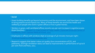  Social
 Green building benefits go beyond economics and the environment, and have been shown
to bring positive social impacts too. Many of these benefits are around the health and
wellbeing of people who work in green offices or live in green homes.
 Workers in green, well-ventilated offices record a 101 per cent increase in cognitive scores
(brain function) - HarvardT.H. Chan School of Public Health / Syracuse University Center of
Excellence / SUNY Upstate Medical School, 2015.
 Employees in offices with windows slept an average of 46 minutes more per night -
American Academy of Sleep Medicine, 2013.
 Research suggests that better indoor air quality (low concentrations of CO2 and
pollutants, and high ventilation rates) can lead to improvements in performance of up to 8
per cent–Park andYoon, 2011.
 