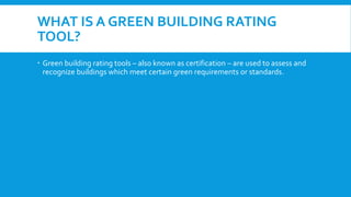 WHAT IS A GREEN BUILDING RATING
TOOL?
 Green building rating tools – also known as certification – are used to assess and
recognize buildings which meet certain green requirements or standards.
 