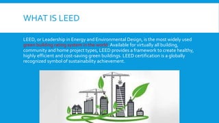 WHAT IS LEED
LEED, or Leadership in Energy and Environmental Design, is the most widely used
green building rating system in the world. Available for virtually all building,
community and home project types, LEED provides a framework to create healthy,
highly efficient and cost-saving green buildings. LEED certification is a globally
recognized symbol of sustainability achievement.
 