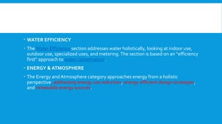  WATER EFFICIENCY
 The Water Efficiency section addresses water holistically, looking at indoor use,
outdoor use, specialized uses, and metering.The section is based on an “efficiency
first” approach to water conservation.
 ENERGY & ATMOSPHERE
 The Energy and Atmosphere category approaches energy from a holistic
perspective, addressing energy use reduction, energy-efficient design strategies,
and renewable energy sources.
 