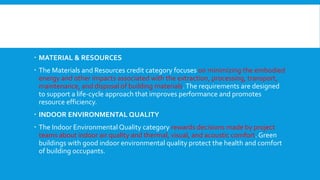  MATERIAL & RESOURCES
 The Materials and Resources credit category focuses on minimizing the embodied
energy and other impacts associated with the extraction, processing, transport,
maintenance, and disposal of building materials.The requirements are designed
to support a life-cycle approach that improves performance and promotes
resource efficiency.
 INDOOR ENVIRONMENTAL QUALITY
 The Indoor Environmental Quality category rewards decisions made by project
teams about indoor air quality and thermal, visual, and acoustic comfort. Green
buildings with good indoor environmental quality protect the health and comfort
of building occupants.
 