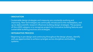  INNOVATION
 Sustainable design strategies and measures are constantly evolving and
improving. New technologies are continually introduced to the marketplace, and
up-to-date scientific research influences building design strategies.The purpose
of this LEED category is to recognize projects for innovative building features and
sustainable building practices and strategies.
 INTEGRATIVE PROCESS
 Beginning in pre-design and continuing throughout the design phases, identify
and use opportunities to achieve synergies across disciplines and building
systems.
 