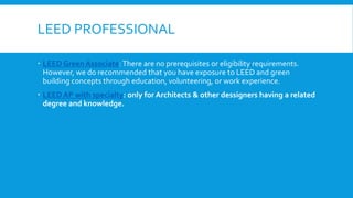LEED PROFESSIONAL
 LEED Green Associate: There are no prerequisites or eligibility requirements.
However, we do recommended that you have exposure to LEED and green
building concepts through education, volunteering, or work experience.
 LEED AP with specialty: only for Architects & other dessigners having a related
degree and knowledge.
 