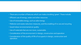  There are a number of features which can make a building ‘green’.These include:
 Efficient use of energy, water and other resources
 Use of renewable energy, such as solar energy
 Pollution and waste reduction measures, and the enabling of re-use and recycling
 Good indoor environmental air quality
 Use of materials that are non-toxic, sustainable.
 Consideration of the environment in design, construction and operation
 Consideration of the quality of life of occupants in design, construction and
operation
 