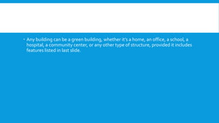 Any building can be a green building, whether it’s a home, an office, a school, a
hospital, a community center, or any other type of structure, provided it includes
features listed in last slide.
 