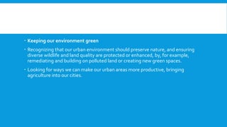  Keeping our environment green
 Recognizing that our urban environment should preserve nature, and ensuring
diverse wildlife and land quality are protected or enhanced, by, for example,
remediating and building on polluted land or creating new green spaces.
 Looking for ways we can make our urban areas more productive, bringing
agriculture into our cities.
 