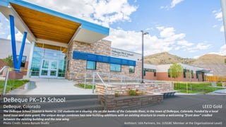 DeBeque PK–12 School
DeBeque, Colorado LEED Gold
The DeBeque School District is home to 150 students on a sloping site on the banks of the Colorado River, in the town of DeBeque, Colorado. Funded by a local
bond issue and state grant, the unique design combines two new building additions with an existing structure to create a welcoming “front door” cradled
between the existing building and the new wing.
Photo Credit: Iviana Bynum Studio Architect: LKA Partners, Inc. (USGBC Member at the Organizational Level)
 