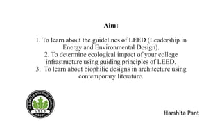 Aim:
1. To learn about the guidelines of LEED (Leadership in
Energy and Environmental Design).
2. To determine ecological impact of your college
infrastructure using guiding principles of LEED.
3. To learn about biophilic designs in architecture using
contemporary literature.
Harshita Pant
 
