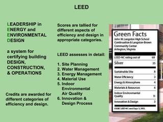 LEED L EADERSHIP in E NERGY and E NVIRONMENTAL D ESIGN a system for certifying building DESIGN, CONSTRUCTION, & OPERATIONS Credits are awarded for different categories of efficiency and design. Scores are tallied for different aspects of efficiency and design in appropriate categories. LEED assesses in detail: 1. Site Planning 2. Water Management 3. Energy Management 4. Material Use 5. Indoor Environmental Air Quality 6. Innovation & Design Process 