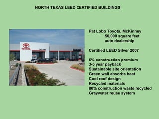 NORTH TEXAS LEED CERTIFIED BUILDINGS Pat Lobb Toyota, McKinney 50,000 square feet auto dealership Certified LEED Silver 2007 5% construction premium 3-5 year payback Sustainable site orientation Green wall absorbs heat Cool roof design Recycled materials 80% construction waste recycled Graywater reuse system 