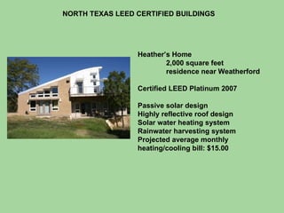 NORTH TEXAS LEED CERTIFIED BUILDINGS Heather’s Home 2,000 square feet  residence near Weatherford Certified LEED Platinum 2007 Passive solar design Highly reflective roof design Solar water heating system Rainwater harvesting system Projected average monthly heating/cooling bill: $15.00 