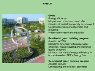 FRISCO Goals Energy efficiency  Mitigation of urban heat island effect Creation of pedestrian-friendly environment Construction waste management and recycling Water conservation and education Residential green building program Adopted in 2005 Standards for energy efficiency, water efficiency, waste recycling and indoor air quality of homes Minimum standard of energy efficiency for homes based on EPA’s Energy Star Commercial green building program   Adopted in 2006  Landscaping and cool roof standards 