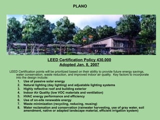 PLANO LEED Certification Policy 430.000 Adopted Jan. 8, 2007 LEED Certification points will be prioritized based on their ability to provide future energy savings, water conservation, waste reduction, and improved indoor air quality.  Key factors to incorporate into the design include: Use of passive solar energy Natural lighting (day lighting) and adjustable lighting systems Highly reflective roof and building exterior Indoor Air Quality (low VOC materials and ventilation)  HVAC energy performance and efficiency Use of on-site renewable energy  Waste minimization (recycling, reducing, reusing) Water reclamation and conservation (rainwater harvesting, use of gray water, soil amendment, native or adapted landscape material, efficient irrigation system) 