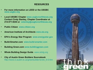 RESOURCES For more information on LEED or the USGBC  www.usgbc.org Local USGBC Chapter  www.usgbcnorthtexas.org Contact Cindy Stanley, Chapter Coordinator at 214-571-9244 or   [email_address]   Public Citizen  www.citizen.org American Institute of Architects  www.aia.org   EPA’s Energy Star Program  www.energystar.gov Build-Smarter.com  www.build-smarter.com   Building Green.com  www.buildinggreen.com Whole Building Design Guide  www.wbdg.org   City of Austin Green Builders Sourcebook http://www.ci.austin.tx.us/greenbuilder/srcbk_6-5.htm   