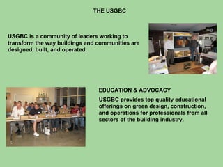 THE USGBC USGBC is a community of leaders working to transform the way buildings and communities are designed, built, and operated. USGBC provides top quality educational offerings on green design, construction, and operations for professionals from all sectors of the building industry.  EDUCATION & ADVOCACY 