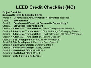 LEED Credit Checklist (NC) Project Checklist Sustainable Sites 14 Possible Points Prereq 1   Construction Activity Pollution Prevention  Required Credit 1  Site Selection  1 Credit 2  Development Density & Community Connectivity  1 Credit 3  Brownfield Redevelopment  1 Credit 4.1  Alternative Transportation , Public Transportation Access 1 Credit 4.2  Alternative Transportation , Bicycle Storage & Changing Rooms 1 Credit 4.3  Alternative Transportation , Low Emitting & Fuel Efficient Vehicles 1 Credit 4.4  Alternative Transportation,  Parking Capacity 1 Credit 5.1  Site Development , Protect or Restore Habitat 1 Credit 5.2  Site Development,  Maximize Open Space 1 Credit 6.1  Stormwater Design , Quantity Control 1 Credit 6.2  Stormwater Design,  Quality Control 1 Credit 7.1  Heat Island Effect,  Non-Roof 1 Credit 7.2  Heat Island Effect , Roof 1 Credit 8  Light Pollution Reduction  1 