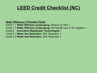 LEED Credit Checklist (NC) Water Efficiency 5 Possible Points Credit 1.1  Water Efficient Landscaping , Reduce by 50% 1 Credit 1.2  Water Efficient Landscaping , No Potable Use or No Irrigation 1 Credit 2  Innovative Wastewater Technologies  1 Credit 3.1  Water Use Reduction , 20% Reduction 1 Credit 3.2  Water Use Reduction , 30% Reduction 1 