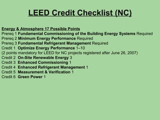 LEED Credit Checklist (NC) Energy & Atmosphere 17 Possible Points Prereq 1  Fundamental Commissioning of the Building Energy Systems  Required Prereq 2  Minimum Energy Performance  Required Prereq 3  Fundamental Refrigerant Management  Required Credit 1  Optimize Energy Performance  1–10 (2 points mandatory for LEED for NC projects registered after June 26, 2007) Credit 2  On-Site Renewable Energy  3 Credit 3  Enhanced Commissioning  1 Credit 4  Enhanced Refrigerant Management  1 Credit 5  Measurement & Verification  1 Credit 6  Green Power  1 