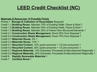 LEED Credit Checklist (NC) Materials & Resources 13 Possible Points Prereq 1  Storage & Collection of Recyclables  Required Credit 1.1  Building Reuse , Maintain 75% of Existing Walls, Floors & Roof 1 Credit 1.2  Building Reuse , Maintain 95% of Existing Walls, Floors & Roof 1 Credit 1.3  Building Reuse , Maintain 50% of Interior Non-Structural Elements 1 Credit 2.1  Construction Waste Management , Divert 50% from Disposal 1 Credit 2.2  Construction Waste Management , Divert 75% from Disposal 1 Credit 3.1  Materials Reuse , 5% 1 Credit 3.3  Materials Reuse , 10% 1 Credit 4.1  Recycled Content , 10% (post-consumer + 1/2 pre-consumer) 1 Credit 4.2  Recycled Content , 20% (post-consumer + 1/2 pre-consumer) 1 Credit 5.1  Regional Materials , 10% Extracted, Processed & Manufactured Regionally 1 Credit 5.2  Regional Materials,  20% Extracted, Processed & Manufactured Regionally 1 Credit 6  Rapidly Renewable Materials  1 Credit 7  Certified Wood  1 