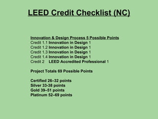 LEED Credit Checklist (NC) Innovation & Design Process 5 Possible Points Credit 1.1  Innovation in Design  1 Credit 1.2  Innovation in Design  1 Credit 1.3  Innovation in Design  1 Credit 1.4  Innovation in Design  1 Credit 2  LEED Accredited Professional  1 Project Totals 69 Possible Points Certified 26–32 points  Silver 33-38 points  Gold 39–51 points  Platinum 52–69 points 