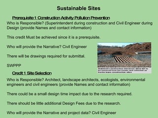 Credit 1 Site Selection Prerequisite 1 Construction Activity Pollution Prevention Sustainable Sites  Who is Responsible? (Superintendent during construction and Civil Engineer during Design (provide Names and contact information) This credit Must be achieved since it is a prerequisite. Who will provide the Narrative? Civil Engineer  There will be drawings required for submittal.  SWPPP Who is Responsible? Architect, landscape architects, ecologists, environmental engineers and civil engineers (provide Names and contact information) There could be a small design time impact due to the research required. There should be little additional Design Fees due to the research. Who will provide the Narrative and project data? Civil Engineer 