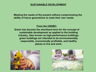 SUSTAINABLE DEVELOPMENT Meeting the needs of the present without compromising the ability of future generations to meet their own needs. From the USGBC: Green has become the shorthand term for the concept of sustainable development as applied to the building industry. Also known as high-performance buildings, green buildings are intended to be environmentally responsible, economically profitable, and healthy places to live and work. 