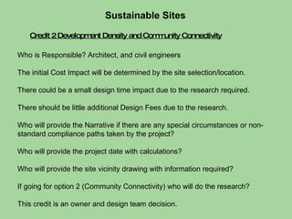Who is Responsible? Architect, and civil engineers  The initial Cost Impact will be determined by the site selection/location.  There could be a small design time impact due to the research required. There should be little additional Design Fees due to the research. Who will provide the Narrative if there are any special circumstances or non-standard compliance paths taken by the project?  Who will provide the project date with calculations?  Who will provide the site vicinity drawing with information required? If going for option 2 (Community Connectivity) who will do the research?  This credit is an owner and design team decision. Sustainable Sites  Credit 2 Development Density and Community Connectivity 