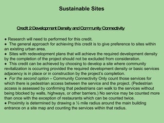 Credit 2 Development Density and Community Connectivity Sustainable Sites  ●  Research will need to performed for this credit.  ●  The general approach for achieving this credit is to give preference to sites within an existing urban area.  ●  Sites with redevelopment plans that will achieve the required development density by the completion of the project should not be excluded from consideration. ●  This credit can be achieved by choosing to develop a site where community revitalization is occurring provided the required development density or basic services adjacency is in place or in construction by the project’s completion. ●  For the second option  – Community Connectivity Only count those services for which there is pedestrian access between the service and the project. (Pedestrian access is assessed by confirming that pedestrians can walk to the services without being blocked by walls, highways, or other barriers.) No service may be counted more than once with the exception of restaurants which can be counted twice.  ●  Proximity is determined by drawing a ½ mile radius around the main building entrance on a site map and counting the services within that radius. 