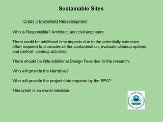 Sustainable Sites  Who is Responsible? Architect, and civil engineers  There could be additional time impacts due to the potentially extensive effort required to characterize the contamination, evaluate cleanup options and perform cleanup activities. There should be little additional Design Fees due to the research. Who will provide the Narrative?  Who will provide the project date required by the EPA?  This credit is an owner decision. Credit 3 Brownfield Redevelopment 