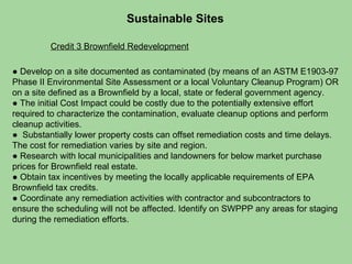 Sustainable Sites  Credit 3 Brownfield Redevelopment ●  Develop on a site documented as contaminated (by means of an ASTM E1903-97 Phase II Environmental Site Assessment or a local Voluntary Cleanup Program) OR on a site defined as a Brownfield by a local, state or federal government agency. ●  The initial Cost Impact could be costly due to the potentially extensive effort required to characterize the contamination, evaluate cleanup options and perform cleanup activities.  ●  Substantially lower property costs can offset remediation costs and time delays. The cost for remediation varies by site and region.  ●  Research with local municipalities and landowners for below market purchase prices for Brownfield real estate.  ●  Obtain tax incentives by meeting the locally applicable requirements of EPA Brownfield tax credits.  ●  Coordinate any remediation activities with contractor and subcontractors to ensure the scheduling will not be affected. Identify on SWPPP any areas for staging during the remediation efforts. 