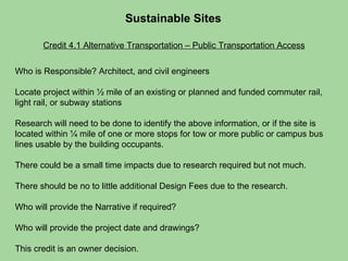 Credit 4.1 Alternative Transportation – Public Transportation Access Sustainable Sites  Who is Responsible? Architect, and civil engineers  Locate project within ½ mile of an existing or planned and funded commuter rail, light rail, or subway stations Research will need to be done to identify the above information, or if the site is located within ¼ mile of one or more stops for tow or more public or campus bus lines usable by the building occupants.  There could be a small time impacts due to research required but not much. There should be no to little additional Design Fees due to the research. Who will provide the Narrative if required?  Who will provide the project date and drawings?  This credit is an owner decision. 