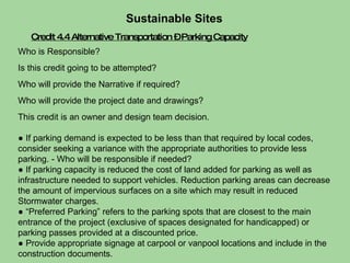 Credit 4.4 Alternative Transportation – Parking Capacity Who is Responsible?  Is this credit going to be attempted?  Who will provide the Narrative if required?  Who will provide the project date and drawings?  This credit is an owner and design team decision. ●  If parking demand is expected to be less than that required by local codes, consider seeking a variance with the appropriate authorities to provide less parking. - Who will be responsible if needed?  ●  If parking capacity is reduced the cost of land added for parking as well as infrastructure needed to support vehicles. Reduction parking areas can decrease the amount of impervious surfaces on a site which may result in reduced Stormwater charges.  ● “ Preferred Parking” refers to the parking spots that are closest to the main entrance of the project (exclusive of spaces designated for handicapped) or parking passes provided at a discounted price. ●  Provide appropriate signage at carpool or vanpool locations and include in the construction documents. Sustainable Sites  