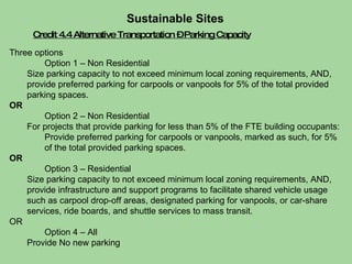Credit 4.4 Alternative Transportation – Parking Capacity Sustainable Sites  Three options Option 1 – Non Residential Size parking capacity to not exceed minimum local zoning requirements, AND, provide preferred parking for carpools or vanpools for 5% of the total provided parking spaces.  OR Option 2 – Non Residential For projects that provide parking for less than 5% of the FTE building occupants: Provide preferred parking for carpools or vanpools, marked as such, for 5% of the total provided parking spaces. OR Option 3 – Residential Size parking capacity to not exceed minimum local zoning requirements, AND, provide infrastructure and support programs to facilitate shared vehicle usage such as carpool drop-off areas, designated parking for vanpools, or car-share services, ride boards, and shuttle services to mass transit. OR Option 4 – All Provide No new parking 