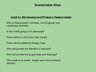 Credit 5.1 Site Development – Protect or Restore Habitat Who is Responsible? Architect, Civil Engineer and Landscape Architect.  Is this credit going to be attempted?  There will be a Life Cycle Cost Impact.  There will be additional Design Fees  Who will provide the Narrative if required?  Who will provide the project date and drawings?  This credit is an owner, design team and contractor decision. Sustainable Sites  