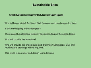 Credit 5.2 Site Development – Maximize Open Space Sustainable Sites  Who is Responsible? Architect, Civil Engineer and Landscape Architect.  Is this credit going to be attempted?  There could be additional Design Fees depending on the option taken. Who will provide the Narrative?  Who will provide the project date and drawings? Landscape, Civil and Architectural drawings will be required.  This credit is an owner and design team decision. 